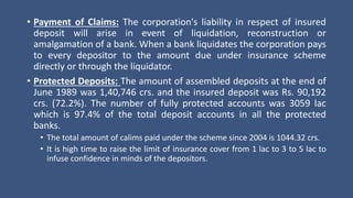 • Payment of Claims: The corporation's liability in respect of insured
deposit will arise in event of liquidation, reconstruction or
amalgamation of a bank. When a bank liquidates the corporation pays
to every depositor to the amount due under insurance scheme
directly or through the liquidator.
• Protected Deposits: The amount of assembled deposits at the end of
June 1989 was 1,40,746 crs. and the insured deposit was Rs. 90,192
crs. (72.2%). The number of fully protected accounts was 3059 lac
which is 97.4% of the total deposit accounts in all the protected
banks.
• The total amount of calims paid under the scheme since 2004 is 1044.32 crs.
• It is high time to raise the limit of insurance cover from 1 lac to 3 to 5 lac to
infuse confidence in minds of the depositors.
 