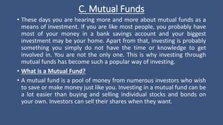 C. Mutual Funds
• These days you are hearing more and more about mutual funds as a
means of investment. If you are like most people, you probably have
most of your money in a bank savings account and your biggest
investment may be your home. Apart from that, investing is probably
something you simply do not have the time or knowledge to get
involved in. You are not the only one. This is why investing through
mutual funds has become such a popular way of investing.
• What is a Mutual Fund?
• A mutual fund is a pool of money from numerous investors who wish
to save or make money just like you. Investing in a mutual fund can be
a lot easier than buying and selling individual stocks and bonds on
your own. Investors can sell their shares when they want.
 