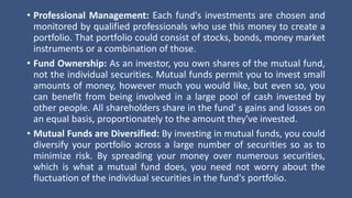 • Professional Management: Each fund's investments are chosen and
monitored by qualified professionals who use this money to create a
portfolio. That portfolio could consist of stocks, bonds, money market
instruments or a combination of those.
• Fund Ownership: As an investor, you own shares of the mutual fund,
not the individual securities. Mutual funds permit you to invest small
amounts of money, however much you would like, but even so, you
can benefit from being involved in a large pool of cash invested by
other people. All shareholders share in the fund' s gains and losses on
an equal basis, proportionately to the amount they've invested.
• Mutual Funds are Diversified: By investing in mutual funds, you could
diversify your portfolio across a large number of securities so as to
minimize risk. By spreading your money over numerous securities,
which is what a mutual fund does, you need not worry about the
fluctuation of the individual securities in the fund's portfolio.
 