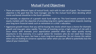 Mutual Fund Objectives
• There are many different types of mutual funds, each with its own set of goals. The investment
objective is the goal that the fund manager sets for the mutual fund when deciding which
stocks and bonds should be in the fund's portfolio.
• For example, an objective of a growth stock fund might be: This fund invests primarily in the
equity markets with the objective of providing long-term capital appreciation towards meeting
your long-term financial needs such as retirement or a child' s education.
• Aggressive growth means that you will be buying into stocks which have a chance for dramatic
growth and may gain value rapidly. This type of investing carries a high element of risk with it
since stocks with dramatic price appreciation potential often lose value quickly during
downturns in the economy. It is a great option for investors who do not need their money
within the next five years, but have a more long-term perspective. Do not choose this option
when you are looking to conserve capital but rather when you can afford to potentially lose the
value of your investment.
 