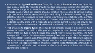 • A combination of growth and income funds, also known as balanced funds, are those that
have a mix of goals. They seek to provide investors with current income while still offering
the potential for growth. Some funds buy stocks and bonds so that the portfolio will
generate income whilst still keeping ahead of inflation. They are able to achieve multiple
objectives which may be exactly what you are looking for. Equities provide the growth
potential, while the exposure to fixed income securities provide stability to the portfolio
during volatile times in the equity markets. Growth and income funds have a low-to-
moderate stability along with a moderate potential for current income and growth. You
need to be able to assume some risk to be comfortable with this type of fund objective.
• That brings us to income funds. These funds will generally invest in a number of fixed-
income securities. This will provide you with regular income. Retired investors could
benefit from this type of fund because they would receive regular dividends. The fund
manager will choose to buy debentures, company fixed deposits etc. in order to provide
you with a steady income. Even though this is a stable option, it does not go without some
risk. As interest-rates go up or down, the prices of income fund shares, particularly bonds,
will move in the opposite direction. This makes income funds interest rate sensitive. Some
conservative bond funds may not even be able to maintain your investments' buying
power due to inflation.
 