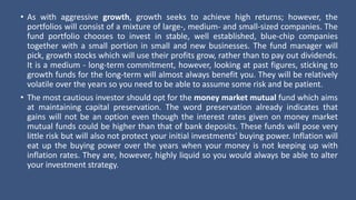 • As with aggressive growth, growth seeks to achieve high returns; however, the
portfolios will consist of a mixture of large-, medium- and small-sized companies. The
fund portfolio chooses to invest in stable, well established, blue-chip companies
together with a small portion in small and new businesses. The fund manager will
pick, growth stocks which will use their profits grow, rather than to pay out dividends.
It is a medium - long-term commitment, however, looking at past figures, sticking to
growth funds for the long-term will almost always benefit you. They will be relatively
volatile over the years so you need to be able to assume some risk and be patient.
• The most cautious investor should opt for the money market mutual fund which aims
at maintaining capital preservation. The word preservation already indicates that
gains will not be an option even though the interest rates given on money market
mutual funds could be higher than that of bank deposits. These funds will pose very
little risk but will also not protect your initial investments' buying power. Inflation will
eat up the buying power over the years when your money is not keeping up with
inflation rates. They are, however, highly liquid so you would always be able to alter
your investment strategy.
 