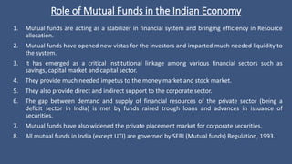 Role of Mutual Funds in the Indian Economy
1. Mutual funds are acting as a stabilizer in financial system and bringing efficiency in Resource
allocation.
2. Mutual funds have opened new vistas for the investors and imparted much needed liquidity to
the system.
3. It has emerged as a critical institutional linkage among various financial sectors such as
savings, capital market and capital sector.
4. They provide much needed impetus to the money market and stock market.
5. They also provide direct and indirect support to the corporate sector.
6. The gap between demand and supply of financial resources of the private sector (being a
deficit sector in India) is met by funds raised trough loans and advances in issuance of
securities.
7. Mutual funds have also widened the private placement market for corporate securities.
8. All mutual funds in India (except UTI) are governed by SEBI (Mutual funds) Regulation, 1993.
 