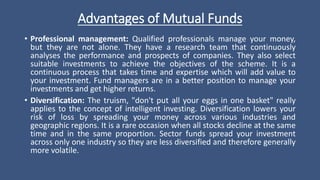 Advantages of Mutual Funds
• Professional management: Qualified professionals manage your money,
but they are not alone. They have a research team that continuously
analyses the performance and prospects of companies. They also select
suitable investments to achieve the objectives of the scheme. It is a
continuous process that takes time and expertise which will add value to
your investment. Fund managers are in a better position to manage your
investments and get higher returns.
• Diversification: The truism, "don't put all your eggs in one basket" really
applies to the concept of intelligent investing. Diversification lowers your
risk of loss by spreading your money across various industries and
geographic regions. It is a rare occasion when all stocks decline at the same
time and in the same proportion. Sector funds spread your investment
across only one industry so they are less diversified and therefore generally
more volatile.
 