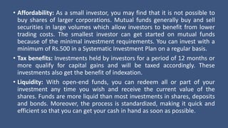 • Affordability: As a small investor, you may find that it is not possible to
buy shares of larger corporations. Mutual funds generally buy and sell
securities in large volumes which allow investors to benefit from lower
trading costs. The smallest investor can get started on mutual funds
because of the minimal investment requirements. You can invest with a
minimum of Rs.500 in a Systematic Investment Plan on a regular basis.
• Tax benefits: Investments held by investors for a period of 12 months or
more qualify for capital gains and will be taxed accordingly. These
investments also get the benefit of indexation.
• Liquidity: With open-end funds, you can redeem all or part of your
investment any time you wish and receive the current value of the
shares. Funds are more liquid than most investments in shares, deposits
and bonds. Moreover, the process is standardized, making it quick and
efficient so that you can get your cash in hand as soon as possible.
 