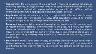 • Transparency: The performance of a mutual fund is reviewed by various publications
and rating agencies, making it easy for investors to compare fund to another. As a unit
holder, you are provided with regular updates, for example daily NAVs, as well as
information on the fund's holdings and the fund manager's strategy.
• Regulations: All mutual funds are required to register with SEBI (Securities Exchange
Board of India). They are obliged to follow strict regulations designed to protect
investors. All operations are also regularly monitored by the SEBI.
• Rupee-cost averaging: With rupee-cost averaging, you invest a specific rupee amount
at regular intervals regardless of the investment's unit price. As a result, your money
buys more units when the price is low and fewer units when the price is high, which can
mean a lower average cost per unit over time. Rupee-cost averaging allows you to
discipline yourself by investing every month or quarter rather than making sporadic
investments.
• More choice: Mutual funds offer a variety of schemes that will suit your needs over a
lifetime. When you enter a new stage in your life, all you need to do is sit down with
your financial advisor who will help you to rearrange your portfolio to suit your altered
lifestyle.
 