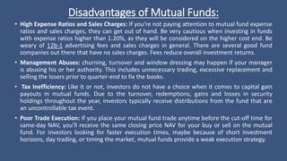Disadvantages of Mutual Funds:
• High Expense Ratios and Sales Charges: If you're not paying attention to mutual fund expense
ratios and sales charges, they can get out of hand. Be very cautious when investing in funds
with expense ratios higher than 1.20%, as they will be considered on the higher cost end. Be
weary of 12b-1 advertising fees and sales charges in general. There are several good fund
companies out there that have no sales charges. Fees reduce overall investment returns.
• Management Abuses: churning, turnover and window dressing may happen if your manager
is abusing his or her authority. This includes unnecessary trading, excessive replacement and
selling the losers prior to quarter-end to fix the books.
• Tax Inefficiency: Like it or not, investors do not have a choice when it comes to capital gain
payouts in mutual funds. Due to the turnover, redemptions, gains and losses in security
holdings throughout the year, investors typically receive distributions from the fund that are
an uncontrollable tax event.
• Poor Trade Execution: If you place your mutual fund trade anytime before the cut-off time for
same-day NAV, you'll receive the same closing price NAV for your buy or sell on the mutual
fund. For investors looking for faster execution times, maybe because of short investment
horizons, day trading, or timing the market, mutual funds provide a weak execution strategy.
 