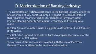 D. Modernization of Banking Industry:
• The committee on technological issues in the banking industry, under the
Chairmanship of W.S. Saraf submitted its report in December 1944. In
that report the recommendations for changes in Payment System,
Cheque Clearing, Security Settlement Technology and training were
made.
• In 1996, Shere Committee made a suggestion of Electronic Fund Transfer
(EFT) system.
• The RBI called upon all nationalized banks to prepare themselves for the
introduction of EFT system.
• Today many of the services are provided with the use of Electronic
Devices. These facilities can be enumerated as follows:
 