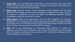 1. Credit Cards: The card holder gets credit limits on per day basis, upto which limit
he/she can avail credit and make purchase of goods and services. The credit limit is
set on the basis of worth of the card holder.
2. Debit Cards: here the amount of the transaction will be debited from the Bank
account of Card holder as soon as the transaction is notified to the issuer (bank). If
the balance is insufficient to cover the debit, the difference becomes payable
immediately or else the service fee is levied.
3. MICR Cheque: MICR is the abbreviation from the word ‘Magnetic Ink Character
Recognition’. For speeding up the cheque clearing process, RBI has introduced MICR
technology. Error are minimized and the transfer of funds through cheques are made
faster and easy. The manual work of the staff has reduced.
4. ATM: ATM is the abbreviation of “Automated Teller Machine”. It allows the
customers with ATM card to withdraw cash at their convenience from the nearest
ATM. This facility is available to the customers 24*7, so that the withdrawal can be
made available to the customers.
 