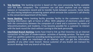 5. Tele Banking: Tele banking service is based on the voice processing facility available
with the bank computers. The customers can call bank anytime and can inquire
balance or transactions record and to transfer funds between accounts. Some banks
are also having telephone answering system which enroute the customer’s call directly
to the concerned department of the bank.
6. Home Banking: Home banking facility provides facility to the customers to collect
banking information right at home or office. With adoption of electronic system and
with the connectivity between the computers of a bank and a customer by means of
telecommunications and modems, it has become possible for a customer to interact
with the bank round the clock without coming to the bank personally.
7. Interlinked Branch Banking: banks have tried to link up their branches via an internet
connection as the part of modernization activities of banking services. The bank uses
VSAT (via satellite) system for providing banking services to the customers. Since all the
branches of a bank are interlinked on an internet, each can get the information
speedily of any other sister branch. Hence customer of any branch can transact his
account dealings from any branch of the bank.
 