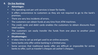 8. On-line Banking:
 Advantages:
• The operating cost per unit services is lower for banks.
• It offers convenience to customers as they are not required to go to the bank’s
premises.
• There are very less incidents of errors.
• The customers can obtain funds at any time from ATM machines.
• The credit cards and debit cards enables the customers to obtain discounts from
retail outlets.
• The customers can easily transfer the funds from one place to another place
electronically.
 Disadvantages:
• It takes time to set up and get used to an online accounts.
• Some banks only offer online banking in a limited area.
• Some services that traditional banks offer are difficult or impossible for online
banks to offer, such as traveler’s cheques ad cashier’s cheques.
 
