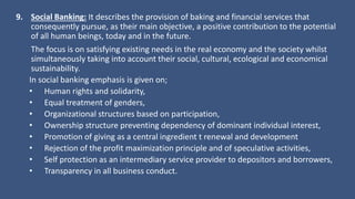 9. Social Banking: It describes the provision of baking and financial services that
consequently pursue, as their main objective, a positive contribution to the potential
of all human beings, today and in the future.
The focus is on satisfying existing needs in the real economy and the society whilst
simultaneously taking into account their social, cultural, ecological and economical
sustainability.
In social banking emphasis is given on;
• Human rights and solidarity,
• Equal treatment of genders,
• Organizational structures based on participation,
• Ownership structure preventing dependency of dominant individual interest,
• Promotion of giving as a central ingredient t renewal and development
• Rejection of the profit maximization principle and of speculative activities,
• Self protection as an intermediary service provider to depositors and borrowers,
• Transparency in all business conduct.
 