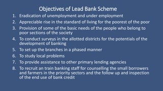 Objectives of Lead Bank Scheme
1. Eradication of unemployment and under employment
2. Appreciable rise in the standard of living for the poorest of the poor
3. Provision of some of the basic needs of the people who belong to
poor sections of the society
4. To conduct surveys in the allotted districts for the potentials of the
development of banking
5. To set up the branches in a phased manner
6. To study local problems
7. To provide assistance to other primary lending agencies
8. To recruit an train banking staff for counselling the small borrowers
and farmers in the priority sectors and the follow up and inspection
of the end use of bank credit
 