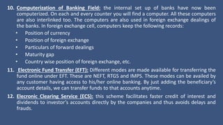 10. Computerization of Banking Field: the internal set up of banks have now been
computerized. On each and every counter you will find a computer. All these computers
are also interlinked too. The computers are also used in foreign exchange dealings of
the banks. In foreign exchange cell, computers keep the following records:
• Position of currency
• Position of foreign exchange
• Particulars of forward dealings
• Maturity gap
• Country wise position of foreign exchange, etc.
11. Electronic Fund Transfer (EFT): Different modes are made available for transferring the
fund online under EFT. These are NEFT, RTGS and IMPS. These modes can be availed by
any customer having access to his/her online banking. By just adding the beneficiary’s
account details, we can transfer funds to that accounts anytime.
12. Elecronic Clearing Service (ECS): this scheme facilitates faster credit of interest and
dividends to investor’s accounts directly by the companies and thus avoids delays and
frauds.
 