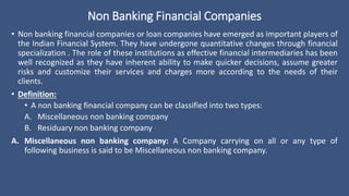 Non Banking Financial Companies
• Non banking financial companies or loan companies have emerged as important players of
the Indian Financial System. They have undergone quantitative changes through financial
specialization . The role of these institutions as effective financial intermediaries has been
well recognized as they have inherent ability to make quicker decisions, assume greater
risks and customize their services and charges more according to the needs of their
clients.
• Definition:
• A non banking financial company can be classified into two types:
A. Miscellaneous non banking company
B. Residuary non banking company
A. Miscellaneous non banking company: A Company carrying on all or any type of
following business is said to be Miscellaneous non banking company.
 
