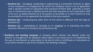 • Business (a) – managing, conducting or supervising as a promoter, foreman or agent
of any transaction or arrangement by which the company enters in to an agreement
with a specific number of subscribers that everyone of them shall subscribe a certain
sum in installments over a definite period and that everyone of such subscribers shall
in his turn, as determined by lot or by auction or by tender or in such manner as may
be provided for in the agreement by entitled to the price amount.
• Business (b) – conducting any other form of chit which is different from the type of
business (a)
• Business (c) – undertaking or carrying on or engaging in or executing any other
business referred to in business (a) and business (b).
• Residuary non banking company: A company which receives any deposit under any
scheme or arrangement, by whatever name called, in one lump sum or in installments by
the way of contribution or subscription or by sale of units or certificates or instruments or
in any other manner is said to be residuary non banking company.
 