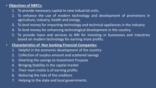 • Objectives of NBFCs:
1. To provide necessary capital to new industrial units.
2. To enhance the use of modern technology and development of promotions in
agriculture, industry, health and energy.
3. To lend money for importing technology and technical appliances in the industry.
4. To lend money for enhancing technological development in the country.
5. To provide loans and services to NRI for investing in businesses and industries
based on modern technology for earning more profits.
• Characteristics of Non banking Financial Companies:
1. Helpful in the economic development of the country
2. Collection of surplus amount and scattered savings
3. Diverting the savings to Investment Purpose
4. Bringing Stability in the capital market
5. Their main motto is of earning profits
6. Reducing the risks of the creditors
7. Helping to the state and local governments.
 