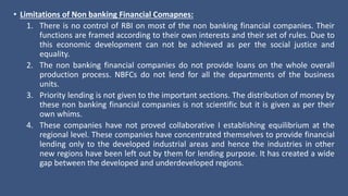 • Limitations of Non banking Financial Comapnes:
1. There is no control of RBI on most of the non banking financial companies. Their
functions are framed according to their own interests and their set of rules. Due to
this economic development can not be achieved as per the social justice and
equality.
2. The non banking financial companies do not provide loans on the whole overall
production process. NBFCs do not lend for all the departments of the business
units.
3. Priority lending is not given to the important sections. The distribution of money by
these non banking financial companies is not scientific but it is given as per their
own whims.
4. These companies have not proved collaborative I establishing equilibrium at the
regional level. These companies have concentrated themselves to provide financial
lending only to the developed industrial areas and hence the industries in other
new regions have been left out by them for lending purpose. It has created a wide
gap between the developed and underdeveloped regions.
 