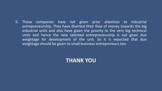5. These companies have not given prior attention to industrial
entrepreneurship. They have diverted their flow of money towards the big
industrial units and also have given the priority to the very big technical
units and hence the new talented entrepreneurship is not given due
weightage for development of the unit. So it is expected that due
weightage should be given to small business entrepreneurs too.
THANK YOU
 