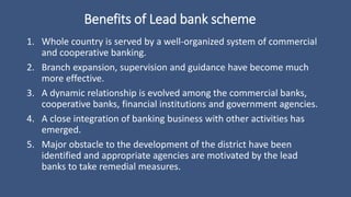 Benefits of Lead bank scheme
1. Whole country is served by a well-organized system of commercial
and cooperative banking.
2. Branch expansion, supervision and guidance have become much
more effective.
3. A dynamic relationship is evolved among the commercial banks,
cooperative banks, financial institutions and government agencies.
4. A close integration of banking business with other activities has
emerged.
5. Major obstacle to the development of the district have been
identified and appropriate agencies are motivated by the lead
banks to take remedial measures.
 