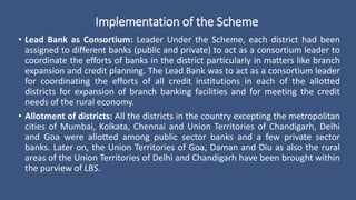 Implementation of the Scheme
• Lead Bank as Consortium: Leader Under the Scheme, each district had been
assigned to different banks (public and private) to act as a consortium leader to
coordinate the efforts of banks in the district particularly in matters like branch
expansion and credit planning. The Lead Bank was to act as a consortium leader
for coordinating the efforts of all credit institutions in each of the allotted
districts for expansion of branch banking facilities and for meeting the credit
needs of the rural economy.
• Allotment of districts: All the districts in the country excepting the metropolitan
cities of Mumbai, Kolkata, Chennai and Union Territories of Chandigarh, Delhi
and Goa were allotted among public sector banks and a few private sector
banks. Later on, the Union Territories of Goa, Daman and Diu as also the rural
areas of the Union Territories of Delhi and Chandigarh have been brought within
the purview of LBS.
 