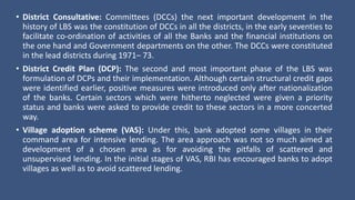 • District Consultative: Committees (DCCs) the next important development in the
history of LBS was the constitution of DCCs in all the districts, in the early seventies to
facilitate co-ordination of activities of all the Banks and the financial institutions on
the one hand and Government departments on the other. The DCCs were constituted
in the lead districts during 1971– 73.
• District Credit Plan (DCP): The second and most important phase of the LBS was
formulation of DCPs and their implementation. Although certain structural credit gaps
were identified earlier, positive measures were introduced only after nationalization
of the banks. Certain sectors which were hitherto neglected were given a priority
status and banks were asked to provide credit to these sectors in a more concerted
way.
• Village adoption scheme (VAS): Under this, bank adopted some villages in their
command area for intensive lending. The area approach was not so much aimed at
development of a chosen area as for avoiding the pitfalls of scattered and
unsupervised lending. In the initial stages of VAS, RBI has encouraged banks to adopt
villages as well as to avoid scattered lending.
 