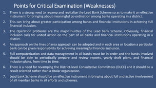 Points for Critical Examination (Weaknesses)
1. There is a strong need to revamp and revitalize the Lead Bank Scheme so as to make it an effective
instrument for bringing about meaningful co-ordination among banks operating in a district.
2. This can bring about greater participation among banks and financial institutions in achieving full
financial inclusion.
3. The Operation problems are the major hurdles of the Lead bank Scheme. Obviously, financial
inclusion calls for united action on the part of all banks and financial institutions operating in a
district.
4. An approach on the lines of area approach can be adopted and in each area or location a particular
bank can be given responsibility for achieving meaningful financial inclusion.
5. Full computerization and data management in all banks must be in order and the banks involved
should be able to periodically prepare and review reports, yearly draft plans, and financial
inclusion plans, from time to time.
6. There is a need for revamping the District-level Consultative Committees (DLCC) and it should be a
result oriented rather than a titular organization.
7. Lead bank Scheme should be an effective instrument in bringing about full and active involvement
of all member banks in all efforts and schemes.
 