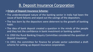 B. Deposit Insurance Corporation
Origin of Deposit Insurance Scheme:
• The underdeveloped nature of the banking sector in India had been the
cause of bank failures and wiped out the savings of the depositors.
• The loss born by the depositors were deterrent to the growth of banking
habit.
• The idea of bank deposit created a question in the minds of the people
and they lost the confidence in bank investment or banking system.
• In 1950 the Rural Banking Enquiry Committee considered the question of
deposit insurance.
• In 1953, the committee for finance for private sector submitted a draft
scheme for setting up deposit insurance corporation.
 