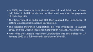 • In 1960, two banks in India (Laxmi bank ltd. and Palai central bank
ltd.) failed to fulfill the demand of their customers for the payments
of their deposits.
• The Government of India and RBI then realized the importance of
setting up a Deposit Insurance Corporation.
• The Deposit Insurance Corporation bill was introduced in August
1961, and the Deposit Insurance Corporation Act 1961 was enacted.
• After that the Deposit Insurance Corporation was established on 1st
January 1962 as a fully owned subsidiary of the RBI.
 