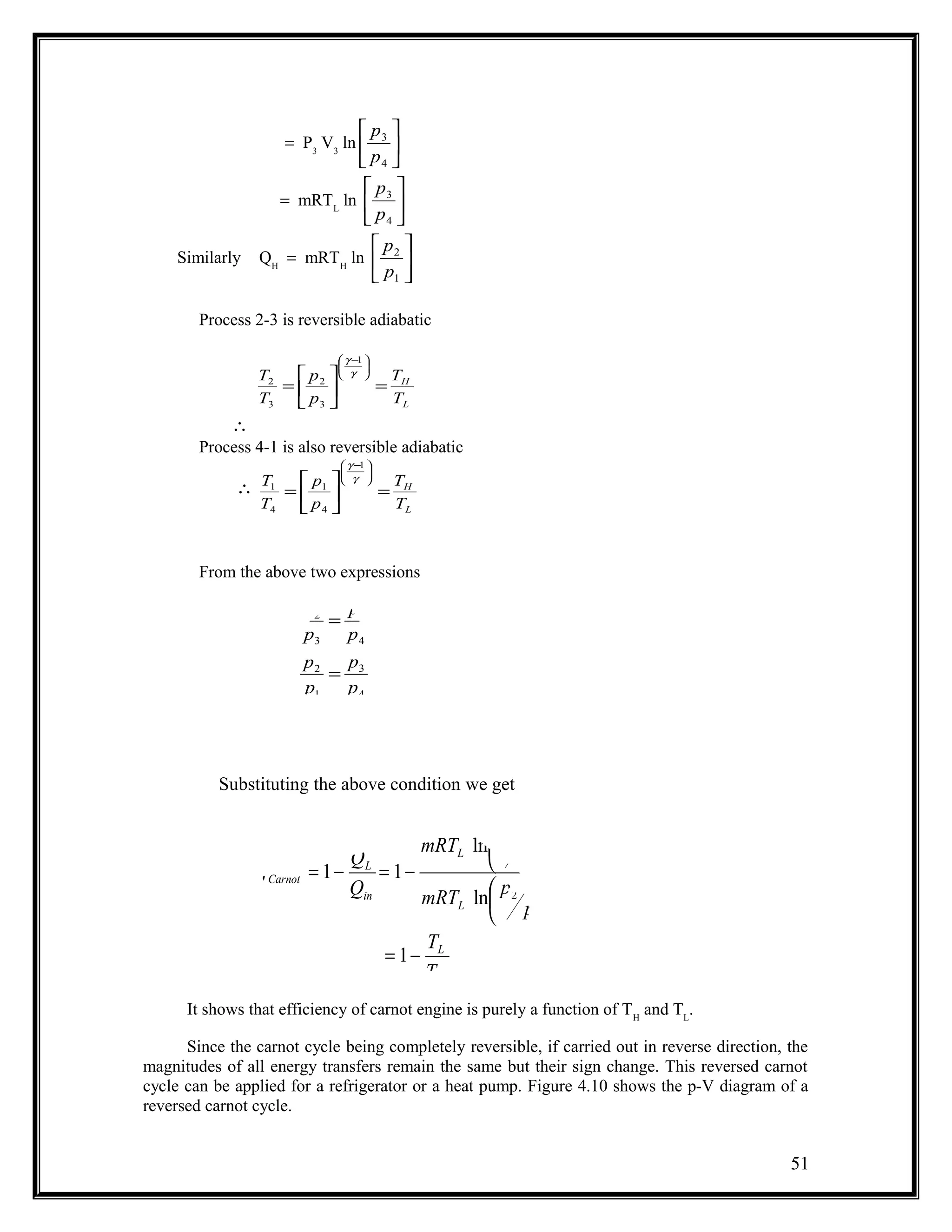 = P3
V3
ln 





4
3
p
p
= mRTL
ln 





4
3
p
p
Similarly QH
= mRTH
ln 





1
2
p
p
Process 2-3 is reversible adiabatic
L
H
T
T
p
p
T
T
=





=





 −
γ
γ 1
3
2
3
2
∴
Process 4-1 is also reversible adiabatic
∴
L
H
T
T
p
p
T
T
=





=





 −
γ
γ 1
4
1
4
1
From the above two expressions
Substituting the above condition we get
It shows that efficiency of carnot engine is purely a function of TH
and TL
.
Since the carnot cycle being completely reversible, if carried out in reverse direction, the
magnitudes of all energy transfers remain the same but their sign change. This reversed carnot
cycle can be applied for a refrigerator or a heat pump. Figure 4.10 shows the p-V diagram of a
reversed carnot cycle.
51
4
3
1
2
4
1
3
2
p
p
p
p
p
p
p
p
=
=
H
L
L
L
in
L
Carnot
T
T
p
p
mRT
p
p
mRT
Q
Q
−=












−=−=
1
ln
ln
11
1
2
4
3
η
 