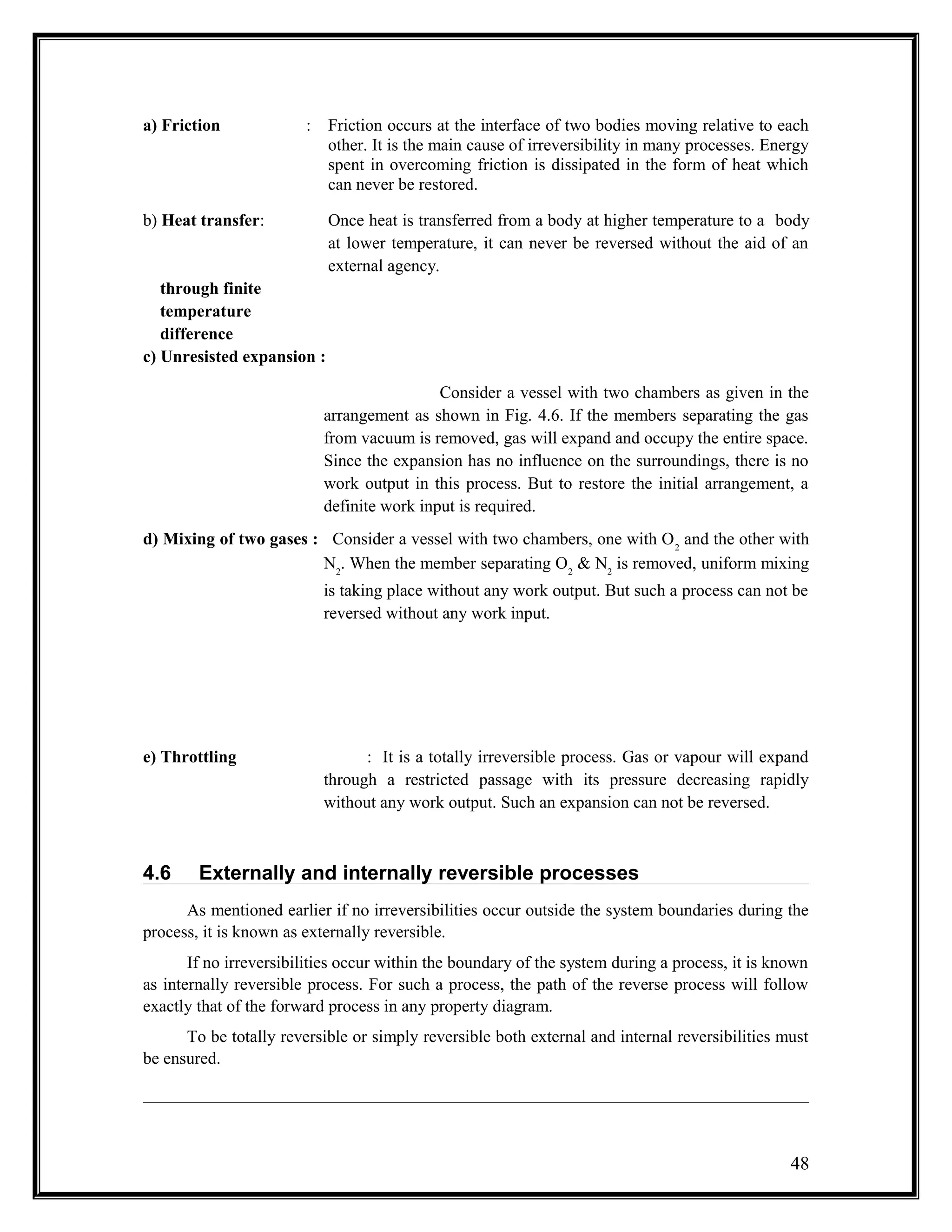 a) Friction : Friction occurs at the interface of two bodies moving relative to each
other. It is the main cause of irreversibility in many processes. Energy
spent in overcoming friction is dissipated in the form of heat which
can never be restored.
b) Heat transfer: Once heat is transferred from a body at higher temperature to a body
at lower temperature, it can never be reversed without the aid of an
external agency.
through finite
temperature
difference
c) Unresisted expansion :
Consider a vessel with two chambers as given in the
arrangement as shown in Fig. 4.6. If the members separating the gas
from vacuum is removed, gas will expand and occupy the entire space.
Since the expansion has no influence on the surroundings, there is no
work output in this process. But to restore the initial arrangement, a
definite work input is required.
d) Mixing of two gases : Consider a vessel with two chambers, one with O2
and the other with
N2
. When the member separating O2
& N2
is removed, uniform mixing
is taking place without any work output. But such a process can not be
reversed without any work input.
e) Throttling : It is a totally irreversible process. Gas or vapour will expand
through a restricted passage with its pressure decreasing rapidly
without any work output. Such an expansion can not be reversed.
4.6 Externally and internally reversible processes
As mentioned earlier if no irreversibilities occur outside the system boundaries during the
process, it is known as externally reversible.
If no irreversibilities occur within the boundary of the system during a process, it is known
as internally reversible process. For such a process, the path of the reverse process will follow
exactly that of the forward process in any property diagram.
To be totally reversible or simply reversible both external and internal reversibilities must
be ensured.
48
 