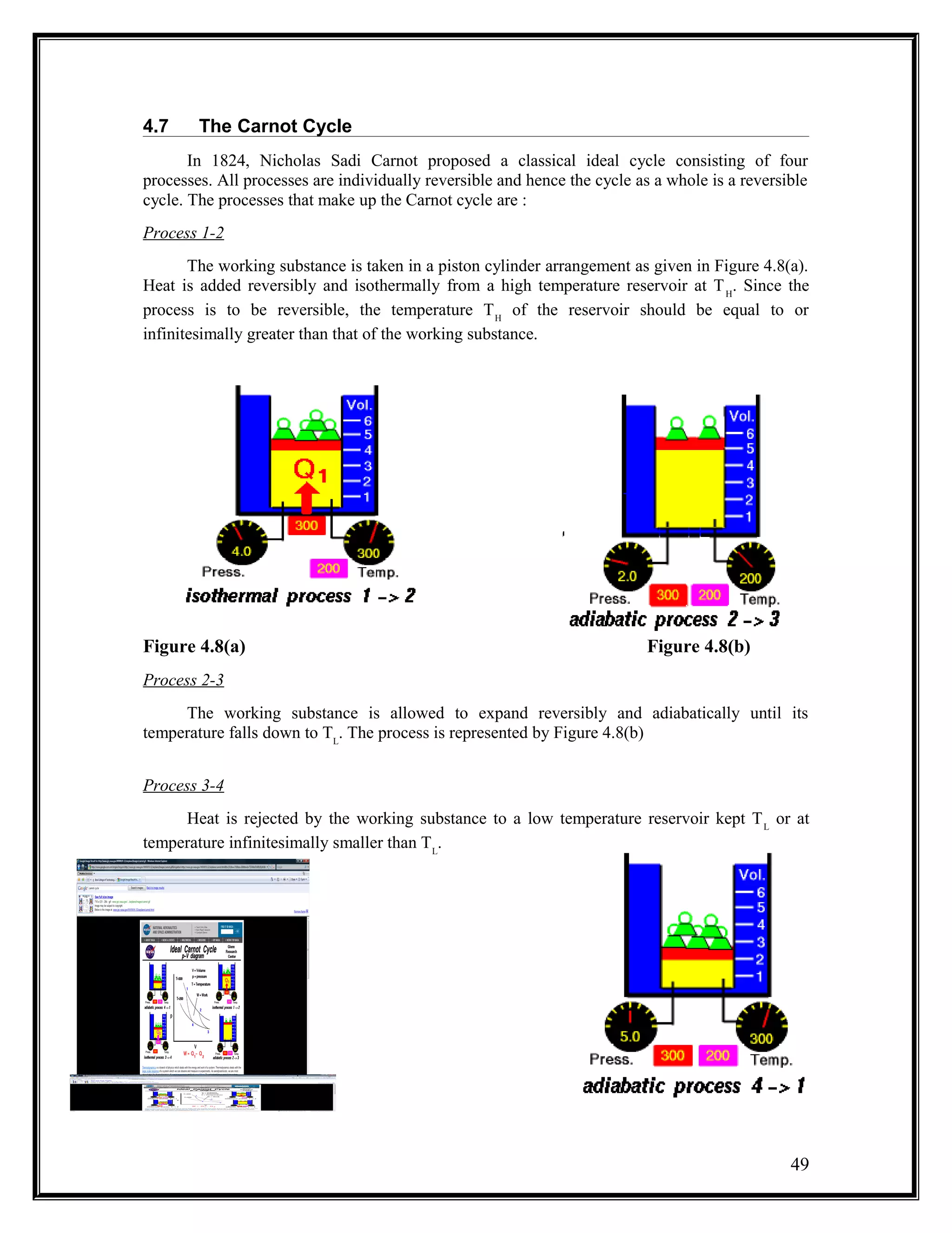 4.7 The Carnot Cycle
In 1824, Nicholas Sadi Carnot proposed a classical ideal cycle consisting of four
processes. All processes are individually reversible and hence the cycle as a whole is a reversible
cycle. The processes that make up the Carnot cycle are :
Process 1-2
The working substance is taken in a piston cylinder arrangement as given in Figure 4.8(a).
Heat is added reversibly and isothermally from a high temperature reservoir at TH
. Since the
process is to be reversible, the temperature TH
of the reservoir should be equal to or
infinitesimally greater than that of the working substance.
Figure 4.8(a) Figure 4.8(b)
Process 2-3
The working substance is allowed to expand reversibly and adiabatically until its
temperature falls down to TL
. The process is represented by Figure 4.8(b)
Process 3-4
Heat is rejected by the working substance to a low temperature reservoir kept TL
or at
temperature infinitesimally smaller than TL
.
49
 