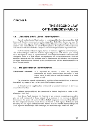 42
Chapter 4
THE SECOND LAW
OF THERMODYNAMICS
4.1 Limitations of First Law of Thermodynamics
If a well insulated tank of fluid is stirred by a rotating paddle wheel, the energy of the fluid
increases. If the stirrer is stopped, however the energy of the fluid will not decrease and cause the
stirrer to rotate in the opposite direction. The possibility of this process proceeding in the opposite
direction is not excluded by the first law of Thermodynamics. Hence first law of thermodynamics
does not allow us to predict whether a proposed conceived energy conversion is possible or not.
In all the internal combustion engines fuel and air mixture is supplied at room temperature.
This mixture undergoes combustion inside the engine and gives out work. Exhaust gases coming
out of the engine are always at higher temperature, indicating that some heat is taken away into
atmosphere. Hence, in all the IC engines only a part of the heat is converted into work. From our
experience we know that if any attempt is made to convert all the heat into work, our effort will
go in vain. This limitation in the extent of energy conversion has also not been addressed in first
law of thermodynamics.
4.2 The Second law of Thermodynamics
Kelvin Planck’s statement : It is impossible to construct a device that, operating
continuously, will produce no effect other than transfer of heat
from a single thermal reservoir and performance of an equal
amount of work.
The term thermal reservoir refers to a very large system in stable equilibrium, to which or
from which, any amount of heat can be transferred at constant temperature.
A thermal reservoir supplying heat continuously at constant temperature is known as
source. (Example : Sun)
A thermal reservoir receiving heat continuously at constant temperature is known as sink.
(Examples : River, Sea)
From Kelvin-Planck statement it is clear that for any system to operate in a cycle and to
give out work continuously it should interact with a minimum of two reservoirs at different
temperatures. The system will receive heat from the high temperature reservoir and reject heat to
the low temperature reservoir. Such devices are known as heat engines. Performance (or)
Efficiency of a heat engine can be expressed as the ratio of desired output to the required input. In
a heat engine the desired output is net work output and the required input is total heat input
www.vidyarthiplus.com
www.vidyarthiplus.com
 