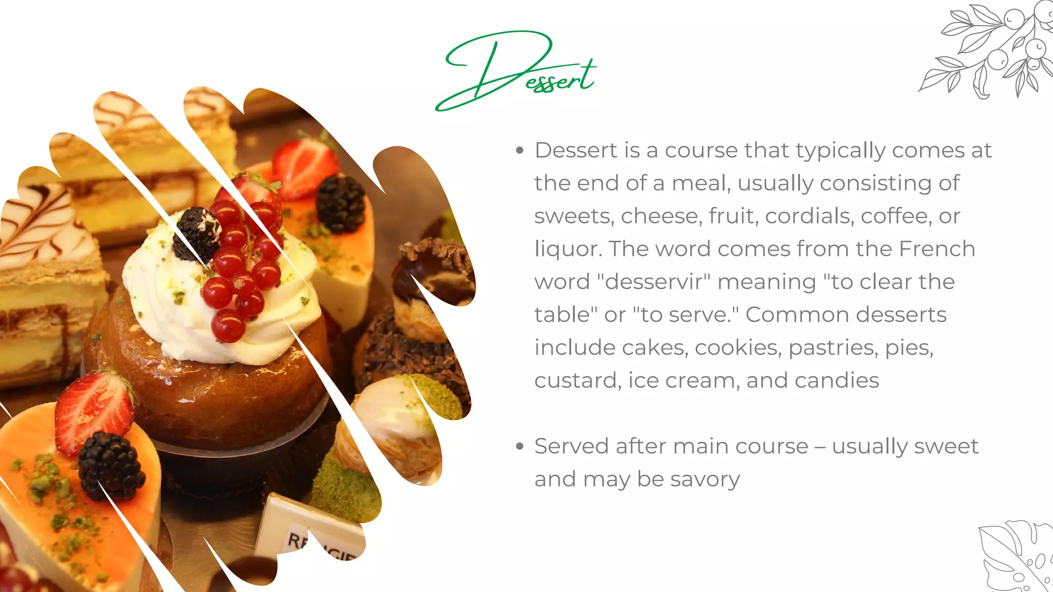 Dessert
Dessert is a course that typically comes at
the end of a meal, usually consisting of
sweets, cheese, fruit, cordials, coffee, or
liquor. The word comes from the French
word "desservir" meaning "to clear the
table" or "to serve." Common desserts
include cakes, cookies, pastries, pies,
custard, ice cream, and candies
Served after main course – usually sweet
and may be savory
 