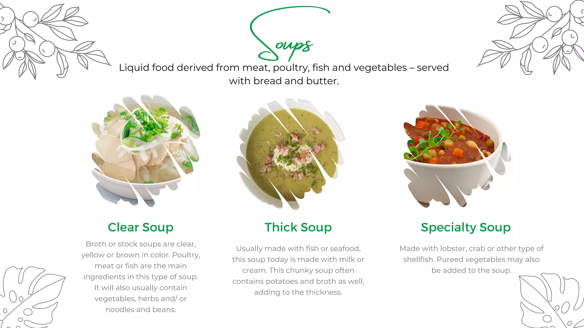 Made with lobster, crab or other type of
shellfish. Pureed vegetables may also
be added to the soup.
Soups
Clear Soup
Broth or stock soups are clear,
yellow or brown in color. Poultry,
meat or fish are the main
ingredients in this type of soup.
It will also usually contain
vegetables, herbs and/ or
noodles and beans.
Thick Soup
Usually made with fish or seafood,
this soup today is made with milk or
cream. This chunky soup often
contains potatoes and broth as well,
adding to the thickness.
Specialty Soup
Liquid food derived from meat, poultry, fish and vegetables – served
with bread and butter.
 