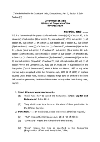 [To be Published in the Gazette of India, Extraordinary, Part II, Section 3, Sub-
Section (i)]
Government of India
Ministry of Corporate Affairs
NOTIFICATION
New Delhi, dated ……..
G.S.R -- In exercise of the powers conferred under clause (a) (ii) of section 43, sub-
clause (d) of sub-section (1) of section 54, sub-section (2) of 55, sub-section (1) of
section 56, sub-section (3) of section 56, sub-section (1) of section 62, sub-section
(2) of section 42, clause (f) of sub-section (2) of section 63, sub-section (1) of section
64 , clause (b) of sub-section 3 of section 67, sub-section (2) of section 68 sub-
section (6) of section 68, sub-section (9) of section 68, sub-section (10) of section 68,
sub-section (3) of section 71, sub-section (6) of section 71, sub-section (13) of section
71 and sub-sections (1) and (2) of section 72, read with sub-section (1) and (2) of
section 469 of the Companies Act, 2013 (18 of 2013) and in supersession of the
Companies (Central Government’s) General Rules and Forms, 1956 or any other
relevant rules prescribed under the Companies Act, 1956 (1 of 1956) on matters
covered under these rules, except as respects things done or omitted to be done
before such supersession, the Central Government hereby makes the following rules,
namely: -
1. Short title and commencement.-
(1) These rules may be called the Companies (Share Capital and
Debentures) Rules, 2014.
(2) They shall come into force on the date of their publication in
the Official Gazette.
2. Definitions.- (1) In these rules, unless the context otherwise requires,-
(a) ‘‘Act’’ means the Companies Act, 2013 (18 of 2013);
(b) ‘‘Annexure’’ means the Annexure to these rules;
(c) ‘‘Fees’’ means the fees as specified in the Companies
(Registration offices and fees) Rules, 2014;
 