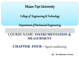 1
Mizan-Tepi University
College of Engineering & Technology
Department of Mechanical Engineering
COURSE NAME: INSTRUMENTATION &
MEASURMENT
CHAPTER FOUR – Signal conditioning
By: Mr. Belachew Girma
 