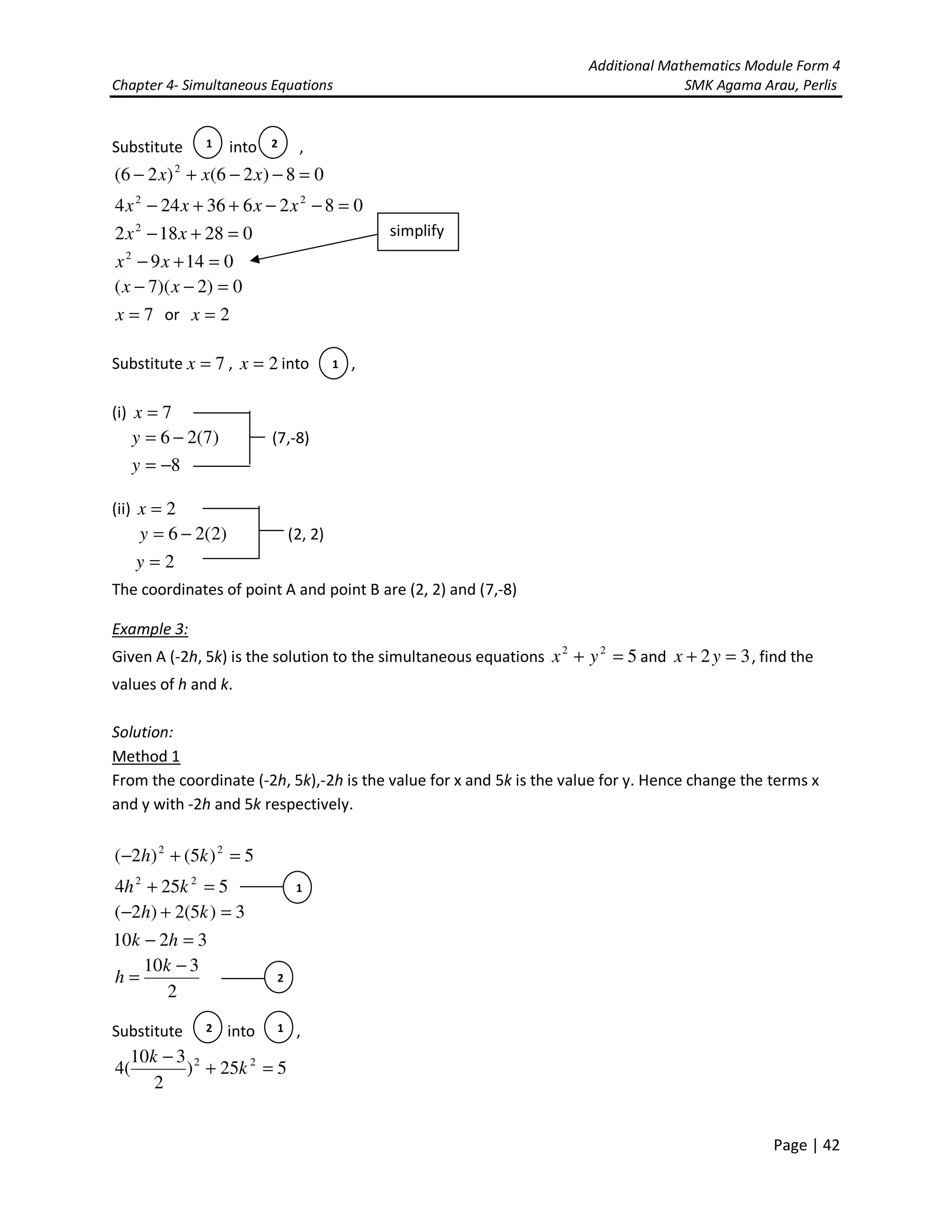 Additional Mathematics Module Form 4
Chapter 4- Simultaneous Equations SMK Agama Arau, Perlis
Page | 42
Substitute into ,
08)26()26( 2
=−−+− xxx
082636244 22
=−−++− xxxx
028182 2
=+− xx
01492
=+− xx
0)2)(7( =−− xx
7=x or 2=x
Substitute 7=x , 2=x into ,
(i) 7=x
)7(26 −=y (7,-8)
8−=y
(ii) 2=x
)2(26 −=y (2, 2)
2=y
The coordinates of point A and point B are (2, 2) and (7,-8)
Example 3:
Given A (-2h, 5k) is the solution to the simultaneous equations 522
=+ yx and 32 =+ yx , find the
values of h and k.
Solution:
Method 1
From the coordinate (-2h, 5k),-2h is the value for x and 5k is the value for y. Hence change the terms x
and y with -2h and 5k respectively.
5)5()2( 22
=+− kh
5254 22
=+ kh
3)5(2)2( =+− kh
3210 =− hk
2
310 −
=
k
h
Substitute into ,
525)
2
310
(4 22
=+
−
k
k
1 2
1
2
1
2 1
simplify
 