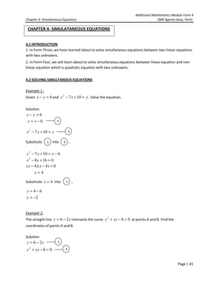 Additional Mathematics Module Form 4
Chapter 4- Simultaneous Equations SMK Agama Arau, Perlis
Page | 41
CHAPTER 4- SIMULATANEOUS EQUATIONS
4.1 INTRODUCTION
1. In Form Three, we have learned about to solve simultaneous equations between two linear equations
with two unknowns.
2. In Form Four, we will learn about to solve simultaneous equations between linear equation and non-
linear equation which is quadratic equation with two unknowns.
4.2 SOLVING SIMULTANOUS EQUATIONS
Example 1 :
Given 6=− yx and yxx =+− 1072
. Solve the equation.
Solution:
6=− yx
6−= xy
yxx =+− 1072
Substitute into ,
61072
−=+− xxx
01682
=+− xx
0)4)(4( =−− xx
4=x
Substitute 4=x into ,
64 −=y
2−=y
Example 2:
The straight line xy 26 −= intersects the curve 082
=−+ xyy at points A and B. Find the
coordinates of points A and B.
Solution:
xy 26 −=
082
=−+ xyy
1
2
1 2
1
1
2
 