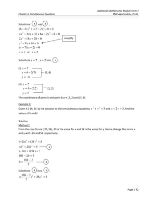 Additional Mathematics Module Form 4
Chapter 4- Simultaneous Equations SMK Agama Arau, Perlis
Page | 42
Substitute into ,
08)26()26( 2
=−−+− xxx
082636244 22
=−−++− xxxx
028182 2
=+− xx
01492
=+− xx
0)2)(7( =−− xx
7=x or 2=x
Substitute 7=x , 2=x into ,
(i) 7=x
)7(26 −=y (7,-8)
8−=y
(ii) 2=x
)2(26 −=y (2, 2)
2=y
The coordinates of point A and point B are (2, 2) and (7,-8)
Example 3:
Given A (-2h, 5k) is the solution to the simultaneous equations 522
=+ yx and 32 =+ yx , find the
values of h and k.
Solution:
Method 1
From the coordinate (-2h, 5k),-2h is the value for x and 5k is the value for y. Hence change the terms x
and y with -2h and 5k respectively.
5)5()2( 22
=+− kh
5254 22
=+ kh
3)5(2)2( =+− kh
3210 =− hk
2
310 −
=
k
h
Substitute into ,
525)
2
310
(4 22
=+
−
k
k
1 2
1
2
1
2 1
simplify
 