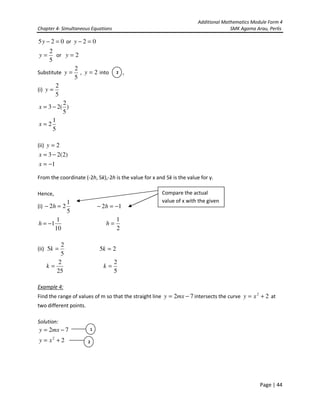 Additional Mathematics Module Form 4
Chapter 4- Simultaneous Equations SMK Agama Arau, Perlis
Page | 44
025 =−y or 02 =−y
5
2
=y or 2=y
Substitute
5
2
=y , 2=y into ,
(i)
5
2
=y
)
5
2
(23 −=x
5
1
2=x
(ii) 2=y
)2(23 −=x
1−=x
From the coordinate (-2h, 5k),-2h is the value for x and 5k is the value for y.
Hence,
(i)
5
1
22 =− h 12 −=− h
2
1
=h
(ii)
5
2
5 =k 25 =k
25
2
=k
5
2
=k
Example 4:
Find the range of values of m so that the straight line 72 −= mxy intersects the curve 22
+= xy at
two different points.
Solution:
72 −= mxy
22
+= xy
2
10
1
1−=h
Compare the actual
value of x with the given
1
2
 