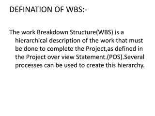 DEFINATION OF WBS:-
The work Breakdown Structure(WBS) is a
hierarchical description of the work that must
be done to complete the Project,as defined in
the Project over view Statement.(POS).Several
processes can be used to create this hierarchy.
 