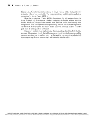 164 ■ C h a p t er 4 Stacks and Queues
Figure 4.23c. Now, the topmost position, (3 1), is popped off the stack, and it be-
comes the value of currentCell. The process continues until the exit is reached, as
shown step by step in Figure 4.23d–f.
Note that in step four (Figure 4.23d), the position (2 2) is pushed onto the
stack, although it is already there. However, this poses no danger, because when the
second instance of this position is popped from the stack, all the paths leading from
this position have already been investigated using the first instance of this position
on the stack. Note also that the mouse makes a detour, although there is a shorter
path from its initial position to the exit.
Figure 4.24 contains code implementing the maze exiting algorithm. Note that the
program defines a class Stack derived from stack. Stack inherits from stack all the
member functions, but it redefines pop() so that a call to a new pop() results in both
removing the top element from the stack and returning it to the caller.
Copyright 2012 Cengage Learning. All Rights Reserved. May not be copied, scanned, or duplicated, in whole or in part. Due to electronic rights, some third party content may be suppressed from the eBook and/or eChapter(s).
Editorial review has deemed that any suppressed content does not materially affect the overall learning experience. Cengage Learning reserves the right to remove additional content at any time if subsequent rights restrictions require it.
 