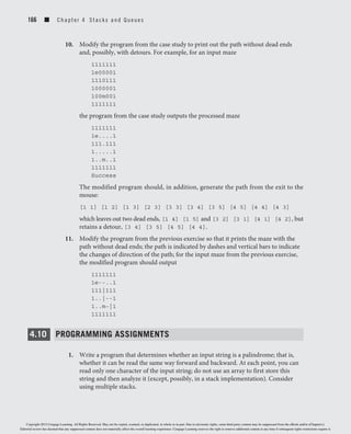 166 ■ C h a p t er 4 Stacks and Queues
10. Modify the program from the case study to print out the path without dead ends
and, possibly, with detours. For example, for an input maze
1111111
1e00001
1110111
1000001
100m001
1111111
the program from the case study outputs the processed maze
1111111
1e....1
111.111
1.....1
1..m..1
1111111
Success
The modified program should, in addition, generate the path from the exit to the
mouse:
[1 1] [1 2] [1 3] [2 3] [3 3] [3 4] [3 5] [4 5] [4 4] [4 3]
which leaves out two dead ends, [1 4] [1 5] and [3 2] [3 1] [4 1] [4 2], but
retains a detour, [3 4] [3 5] [4 5] [4 4].
11. Modify the program from the previous exercise so that it prints the maze with the
path without dead ends; the path is indicated by dashes and vertical bars to indicate
the changes of direction of the path; for the input maze from the previous exercise,
the modified program should output
1111111
1e--..1
111|111
1..|--1
1..m-|1
1111111
4.10 PROGRAMMING ASSIGNMENTS
1. Write a program that determines whether an input string is a palindrome; that is,
whether it can be read the same way forward and backward. At each point, you can
read only one character of the input string; do not use an array to first store this
string and then analyze it (except, possibly, in a stack implementation). Consider
using multiple stacks.
Copyright 2012 Cengage Learning. All Rights Reserved. May not be copied, scanned, or duplicated, in whole or in part. Due to electronic rights, some third party content may be suppressed from the eBook and/or eChapter(s).
Editorial review has deemed that any suppressed content does not materially affect the overall learning experience. Cengage Learning reserves the right to remove additional content at any time if subsequent rights restrictions require it.
 