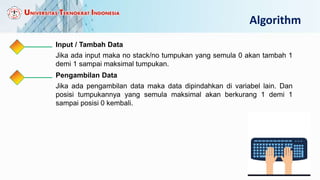 Algorithm
Input / Tambah Data
Jika ada input maka no stack/no tumpukan yang semula 0 akan tambah 1
demi 1 sampai maksimal tumpukan.
Pengambilan Data
Jika ada pengambilan data maka data dipindahkan di variabel lain. Dan
posisi tumpukannya yang semula maksimal akan berkurang 1 demi 1
sampai posisi 0 kembali.
 