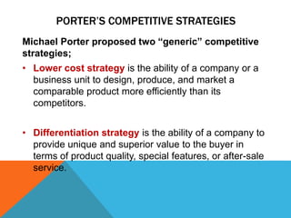 PORTER’S COMPETITIVE STRATEGIES
Michael Porter proposed two “generic” competitive
strategies;
• Lower cost strategy is the ability of a company or a
business unit to design, produce, and market a
comparable product more efficiently than its
competitors.
• Differentiation strategy is the ability of a company to
provide unique and superior value to the buyer in
terms of product quality, special features, or after-sale
service.
 