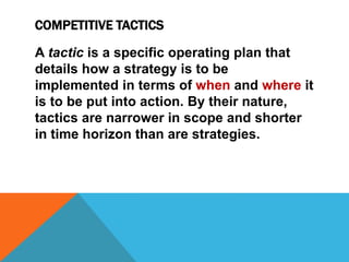 COMPETITIVE TACTICS
A tactic is a specific operating plan that
details how a strategy is to be
implemented in terms of when and where it
is to be put into action. By their nature,
tactics are narrower in scope and shorter
in time horizon than are strategies.
 