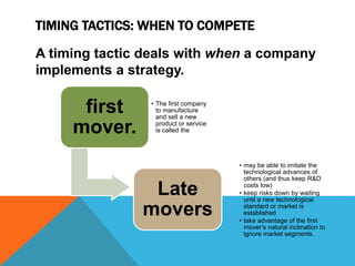 TIMING TACTICS: WHEN TO COMPETE
A timing tactic deals with when a company
implements a strategy.
first
mover.
• The first company
to manufacture
and sell a new
product or service
is called the
Late
movers
• may be able to imitate the
technological advances of
others (and thus keep R&D
costs low)
• keep risks down by waiting
until a new technological
standard or market is
established
• take advantage of the first
mover’s natural inclination to
ignore market segments.
 