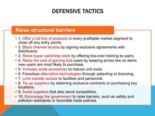 DEFENSIVE TACTICS
• 1. Offer a full line of products in every profitable market segment to
close off any entry points.
• 2. Block channel access by signing exclusive agreements with
distributors.
• 3. Raise buyer switching costs by offering low-cost training to users.
• 4. Raise the cost of gaining trial users by keeping prices low on items
new users are most likely to purchase.
• 5. Increase scale economies to reduce unit costs.
• 6. Foreclose alternative technologies through patenting or licensing.
• 7. Limit outside access to facilities and personnel.
• 8. Tie up suppliers by obtaining exclusive contracts or purchasing key
locations.
• 9. Avoid suppliers that also serve competitors.
• 10. Encourage the government to raise barriers, such as safety and
pollution standards or favorable trade policies.
Raise structural barriers
 