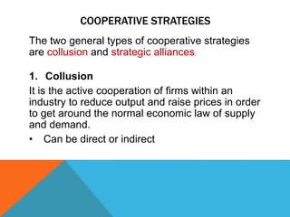 COOPERATIVE STRATEGIES
The two general types of cooperative strategies
are collusion and strategic alliances.
1. Collusion
It is the active cooperation of firms within an
industry to reduce output and raise prices in order
to get around the normal economic law of supply
and demand.
• Can be direct or indirect
 